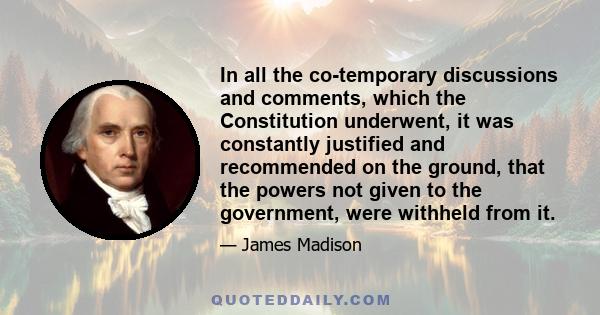 In all the co-temporary discussions and comments, which the Constitution underwent, it was constantly justified and recommended on the ground, that the powers not given to the government, were withheld from it.