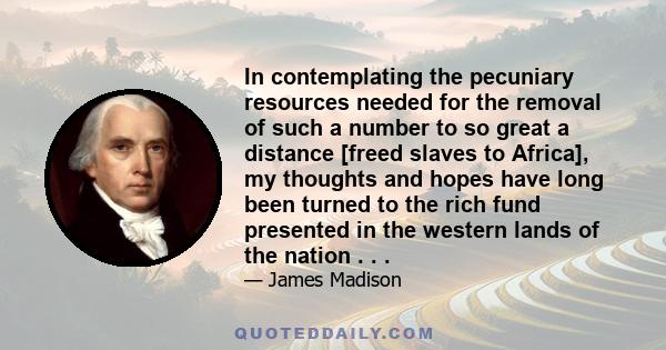 In contemplating the pecuniary resources needed for the removal of such a number to so great a distance [freed slaves to Africa], my thoughts and hopes have long been turned to the rich fund presented in the western