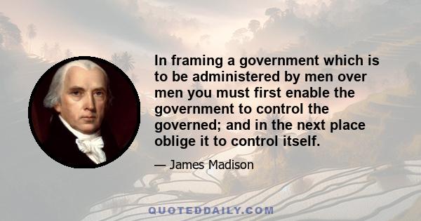 In framing a government which is to be administered by men over men you must first enable the government to control the governed; and in the next place oblige it to control itself.