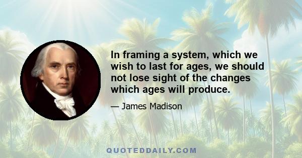 In framing a system, which we wish to last for ages, we should not lose sight of the changes which ages will produce.