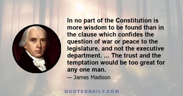 In no part of the Constitution is more wisdom to be found than in the clause which confides the question of war or peace to the legislature, and not the executive department. ... The trust and the temptation would be