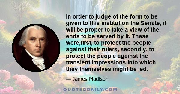 In order to judge of the form to be given to this institution the Senate, it will be proper to take a view of the ends to be served by it. These were,first, to protect the people against their rulers, secondly, to