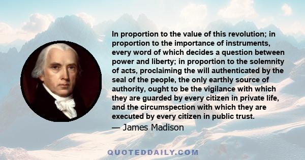 In proportion to the value of this revolution; in proportion to the importance of instruments, every word of which decides a question between power and liberty; in proportion to the solemnity of acts, proclaiming the