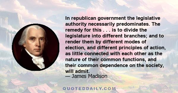 In republican government the legislative authority necessarily predominates. The remedy for this . . . is to divide the legislature into different branches; and to render them by different modes of election, and