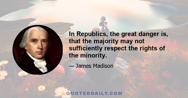 In Republics, the great danger is, that the majority may not sufficiently respect the rights of the minority.