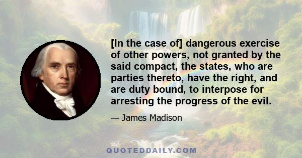 [In the case of] dangerous exercise of other powers, not granted by the said compact, the states, who are parties thereto, have the right, and are duty bound, to interpose for arresting the progress of the evil.