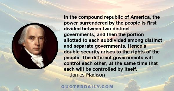 In the compound republic of America, the power surrendered by the people is first divided between two distinct governments, and then the portion allotted to each subdivided among distinct and separate governments. Hence 