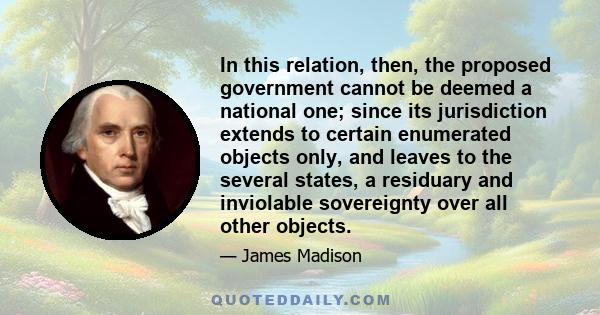 In this relation, then, the proposed government cannot be deemed a national one; since its jurisdiction extends to certain enumerated objects only, and leaves to the several states, a residuary and inviolable