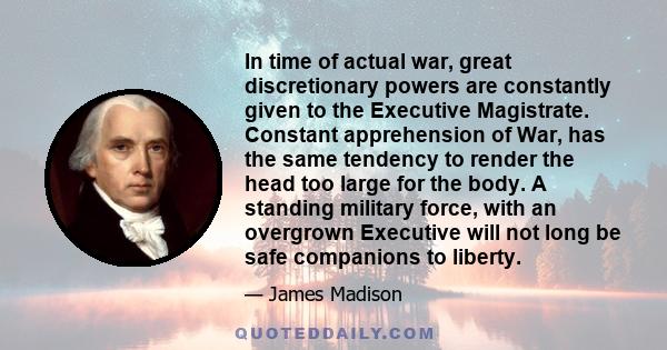 In time of actual war, great discretionary powers are constantly given to the Executive Magistrate. Constant apprehension of War, has the same tendency to render the head too large for the body. A standing military