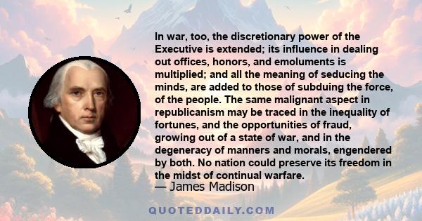 In war, too, the discretionary power of the Executive is extended; its influence in dealing out offices, honors, and emoluments is multiplied; and all the meaning of seducing the minds, are added to those of subduing