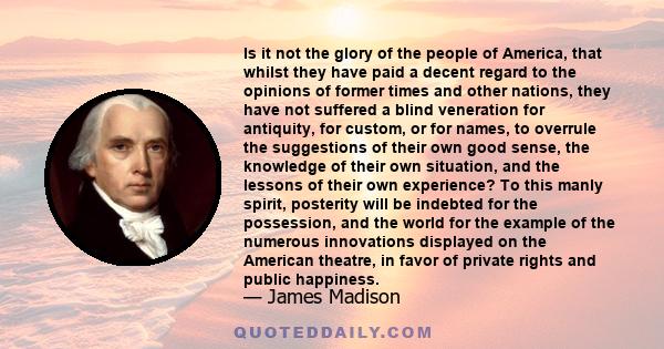 Is it not the glory of the people of America, that whilst they have paid a decent regard to the opinions of former times and other nations, they have not suffered a blind veneration for antiquity, for custom, or for