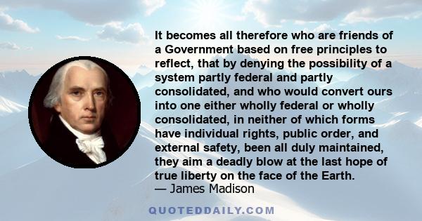 It becomes all therefore who are friends of a Government based on free principles to reflect, that by denying the possibility of a system partly federal and partly consolidated, and who would convert ours into one