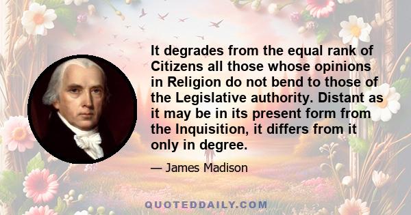 It degrades from the equal rank of Citizens all those whose opinions in Religion do not bend to those of the Legislative authority. Distant as it may be in its present form from the Inquisition, it differs from it only