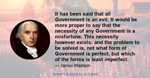 It has been said that all Government is an evil. It would be more proper to say that the necessity of any Government is a misfortune. This necessity however exists; and the problem to be solved is, not what form of