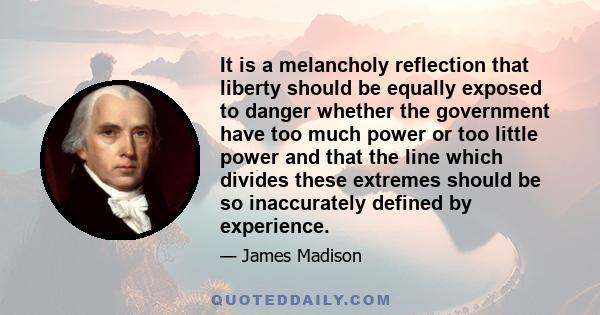 It is a melancholy reflection that liberty should be equally exposed to danger whether the government have too much power or too little power and that the line which divides these extremes should be so inaccurately