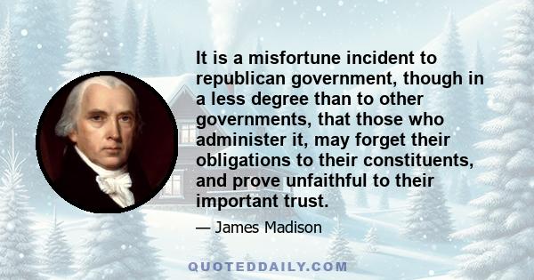 It is a misfortune incident to republican government, though in a less degree than to other governments, that those who administer it, may forget their obligations to their constituents, and prove unfaithful to their