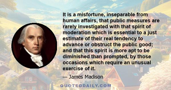 It is a misfortune, inseparable from human affairs, that public measures are rarely investigated with that spirit of moderation which is essential to a just estimate of their real tendency to advance or obstruct the