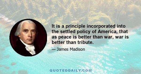 It is a principle incorporated into the settled policy of America, that as peace is better than war, war is better than tribute.