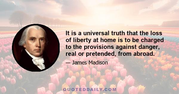 It is a universal truth that the loss of liberty at home is to be charged to the provisions against danger, real or pretended, from abroad.