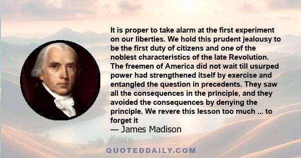 It is proper to take alarm at the first experiment on our liberties. We hold this prudent jealousy to be the first duty of citizens and one of the noblest characteristics of the late Revolution. The freemen of America