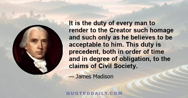 It is the duty of every man to render to the Creator such homage and such only as he believes to be acceptable to him. This duty is precedent, both in order of time and in degree of obligation, to the claims of Civil