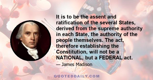 It is to be the assent and ratification of the several States, derived from the supreme authority in each State, the authority of the people themselves. The act, therefore establishing the Constitution, will not be a