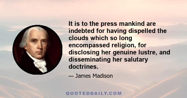 It is to the press mankind are indebted for having dispelled the clouds which so long encompassed religion, for disclosing her genuine lustre, and disseminating her salutary doctrines.