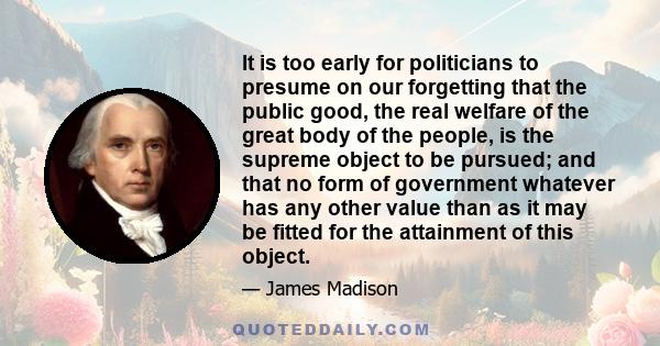 It is too early for politicians to presume on our forgetting that the public good, the real welfare of the great body of the people, is the supreme object to be pursued; and that no form of government whatever has any