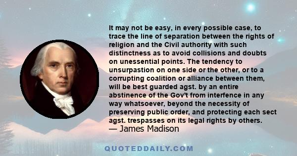 It may not be easy, in every possible case, to trace the line of separation between the rights of religion and the Civil authority with such distinctness as to avoid collisions and doubts on unessential points. The