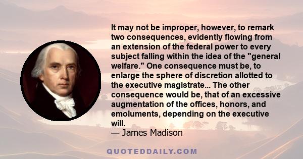 It may not be improper, however, to remark two consequences, evidently flowing from an extension of the federal power to every subject falling within the idea of the general welfare. One consequence must be, to enlarge