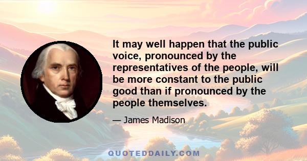 It may well happen that the public voice, pronounced by the representatives of the people, will be more constant to the public good than if pronounced by the people themselves.