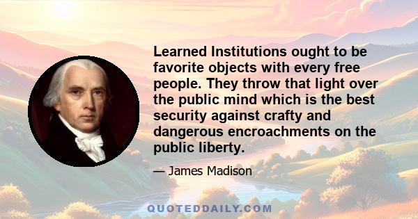 Learned Institutions ought to be favorite objects with every free people. They throw that light over the public mind which is the best security against crafty and dangerous encroachments on the public liberty.