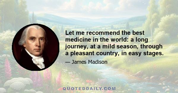 Let me recommend the best medicine in the world: a long journey, at a mild season, through a pleasant country, in easy stages.