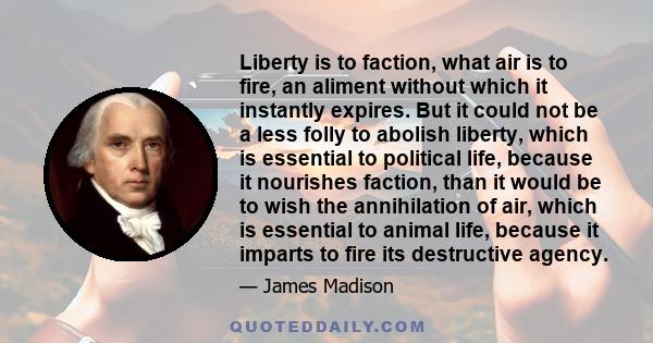 Liberty is to faction, what air is to fire, an aliment without which it instantly expires. But it could not be a less folly to abolish liberty, which is essential to political life, because it nourishes faction, than it 