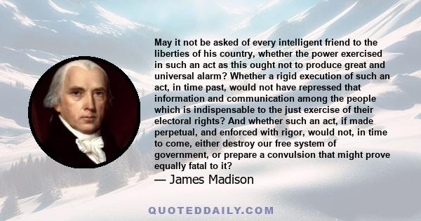 May it not be asked of every intelligent friend to the liberties of his country, whether the power exercised in such an act as this ought not to produce great and universal alarm? Whether a rigid execution of such an