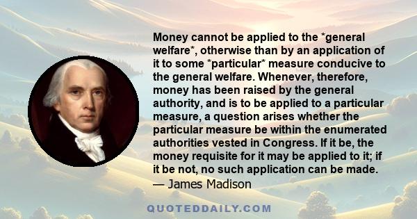 Money cannot be applied to the *general welfare*, otherwise than by an application of it to some *particular* measure conducive to the general welfare. Whenever, therefore, money has been raised by the general