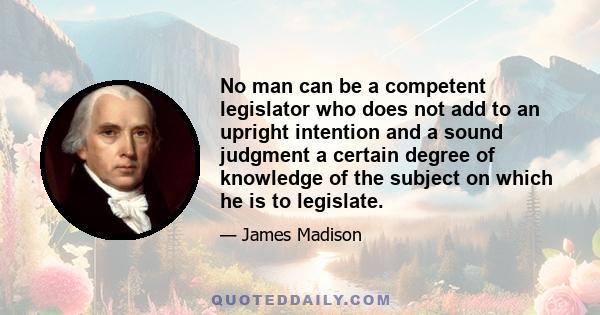 No man can be a competent legislator who does not add to an upright intention and a sound judgment a certain degree of knowledge of the subject on which he is to legislate.