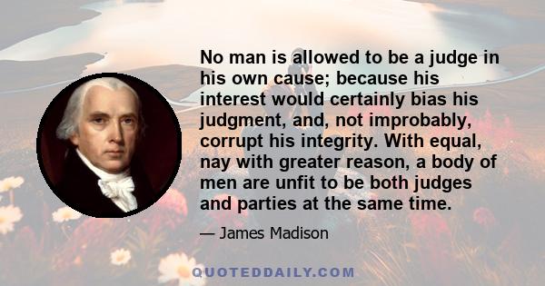 No man is allowed to be a judge in his own cause, because his interest would certainly bias his judgment.