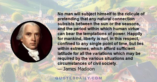 No man will subject himself to the ridicule of pretending that any natural connection subsists between the sun or the seasons, and the period within which human virtue can bear the temptations of power. Happily for