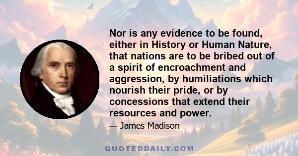 Nor is any evidence to be found, either in History or Human Nature, that nations are to be bribed out of a spirit of encroachment and aggression, by humiliations which nourish their pride, or by concessions that extend