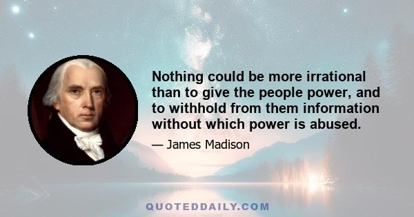 Nothing could be more irrational than to give the people power, and to withhold from them information without which power is abused.