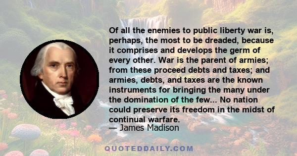 Of all the enemies to public liberty war is, perhaps, the most to be dreaded, because it comprises and develops the germ of every other. War is the parent of armies; from these proceed debts and taxes; and armies,