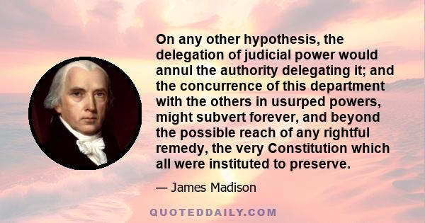 On any other hypothesis, the delegation of judicial power would annul the authority delegating it; and the concurrence of this department with the others in usurped powers, might subvert forever, and beyond the possible 