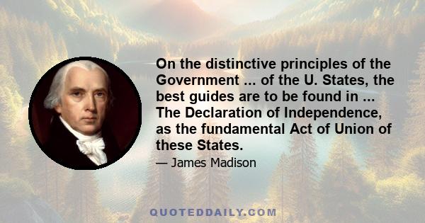 On the distinctive principles of the Government ... of the U. States, the best guides are to be found in ... The Declaration of Independence, as the fundamental Act of Union of these States.