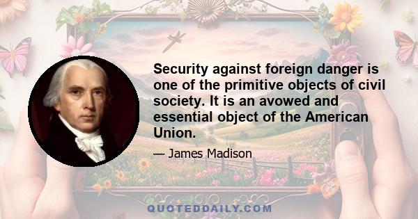 Security against foreign danger is one of the primitive objects of civil society. It is an avowed and essential object of the American Union.