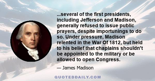 ...several of the first presidents, including Jefferson and Madison, generally refused to issue public prayers, despite importunings to do so. Under pressure, Madison relented in the War Of 1812, but held to his belief