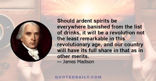 Should ardent spirits be everywhere banished from the list of drinks, it will be a revolution not the least remarkable in this revolutionary age, and our country will have its full share in that as in other merits.