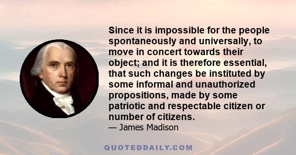 Since it is impossible for the people spontaneously and universally, to move in concert towards their object; and it is therefore essential, that such changes be instituted by some informal and unauthorized