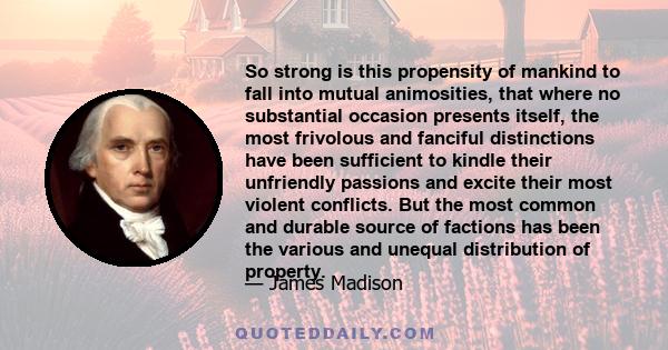 So strong is this propensity of mankind to fall into mutual animosities, that where no substantial occasion presents itself, the most frivolous and fanciful distinctions have been sufficient to kindle their unfriendly