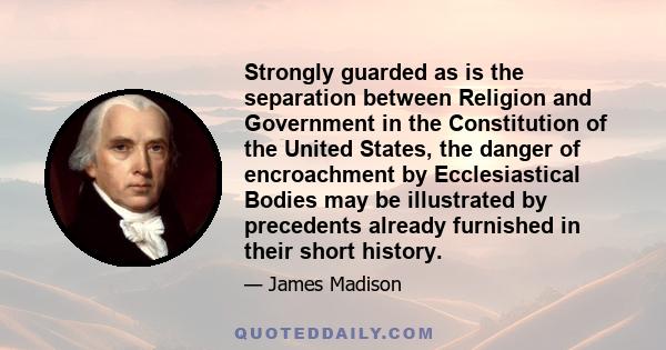 Strongly guarded as is the separation between Religion and Government in the Constitution of the United States, the danger of encroachment by Ecclesiastical Bodies may be illustrated by precedents already furnished in